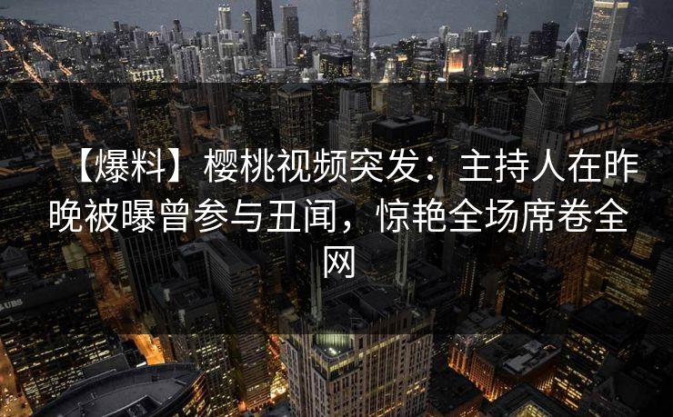 【爆料】樱桃视频突发：主持人在昨晚被曝曾参与丑闻，惊艳全场席卷全网