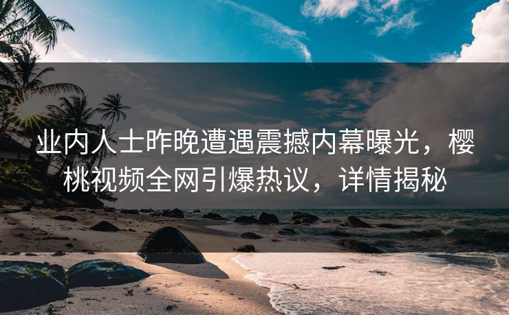 业内人士昨晚遭遇震撼内幕曝光，樱桃视频全网引爆热议，详情揭秘