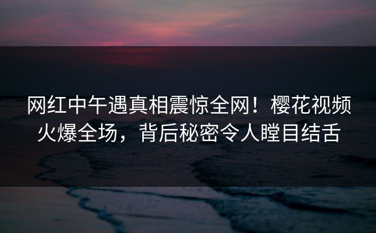 网红中午遇真相震惊全网！樱花视频火爆全场，背后秘密令人瞠目结舌