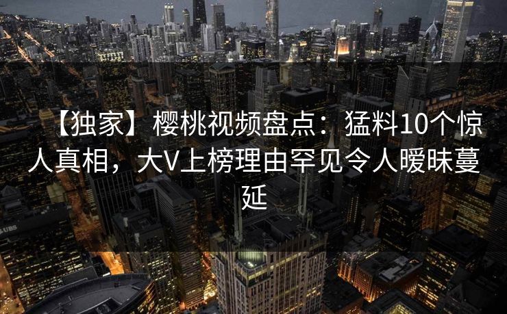 【独家】樱桃视频盘点：猛料10个惊人真相，大V上榜理由罕见令人暧昧蔓延