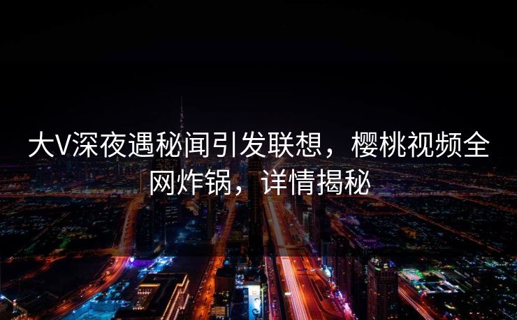 大V深夜遇秘闻引发联想，樱桃视频全网炸锅，详情揭秘