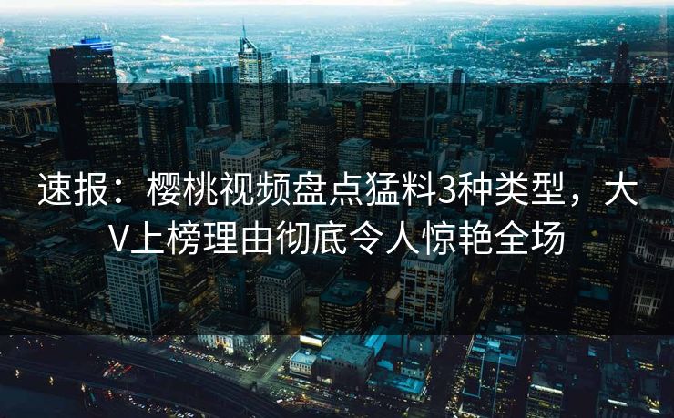 速报：樱桃视频盘点猛料3种类型，大V上榜理由彻底令人惊艳全场