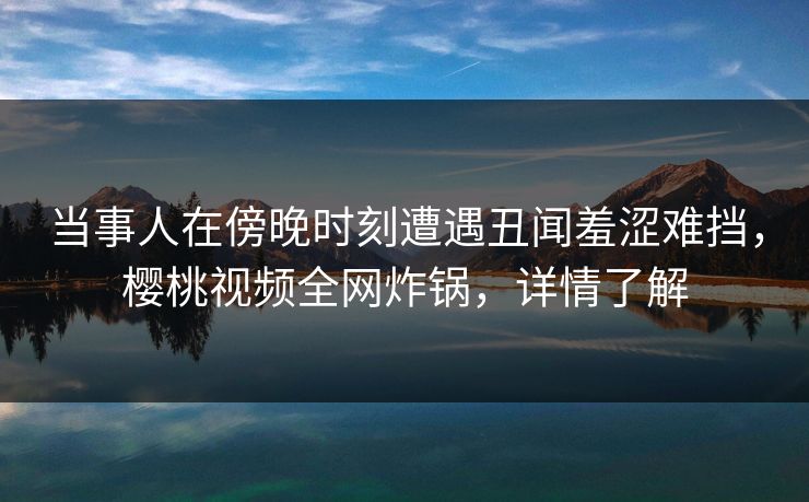 当事人在傍晚时刻遭遇丑闻羞涩难挡，樱桃视频全网炸锅，详情了解