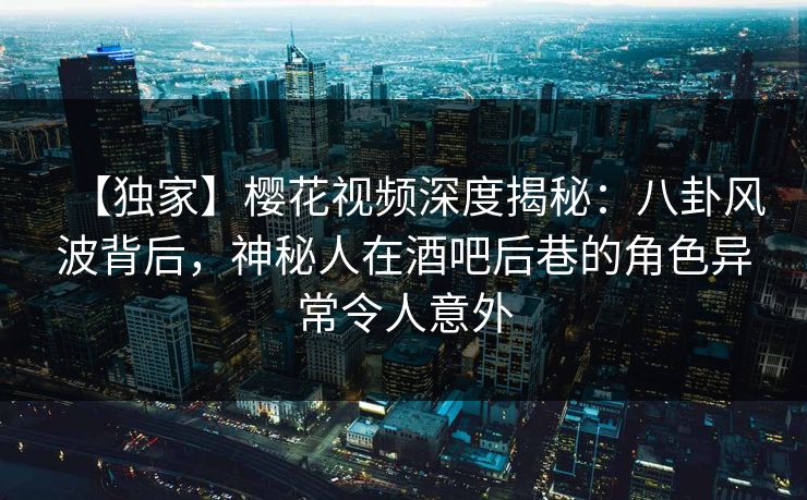 【独家】樱花视频深度揭秘：八卦风波背后，神秘人在酒吧后巷的角色异常令人意外