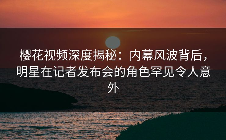 樱花视频深度揭秘:内幕风波背后,明星在记者发布会的角色罕见令人意外 樱花视频深度揭秘:内幕风波背后,明星在记者发布会的角色罕见令人意外