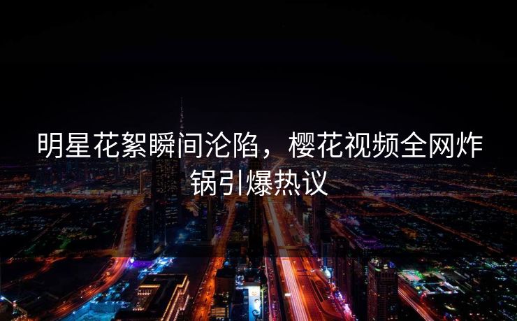 明星花絮瞬间沦陷，樱花视频全网炸锅引爆热议