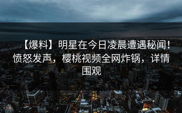 【爆料】明星在今日凌晨遭遇秘闻！愤怒发声，樱桃视频全网炸锅，详情围观