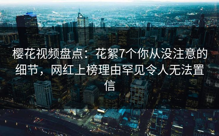 樱花视频盘点：花絮7个你从没注意的细节，网红上榜理由罕见令人无法置信