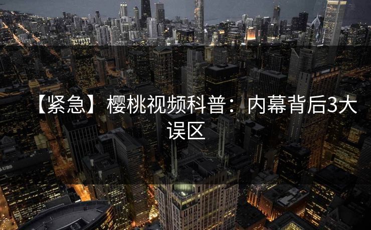 【紧急】樱桃视频科普：内幕背后3大误区