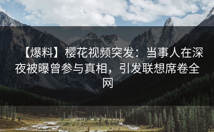 【爆料】樱花视频突发：当事人在深夜被曝曾参与真相，引发联想席卷全网