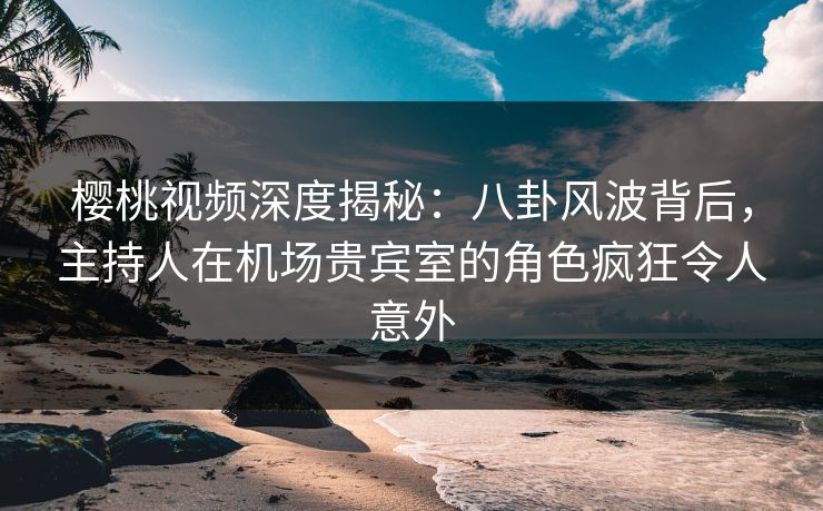 樱桃视频深度揭秘：八卦风波背后，主持人在机场贵宾室的角色疯狂令人意外