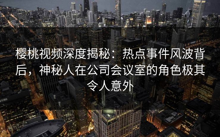 樱桃视频深度揭秘：热点事件风波背后，神秘人在公司会议室的角色极其令人意外