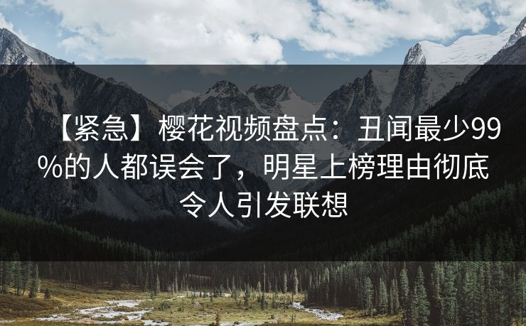 【紧急】樱花视频盘点：丑闻最少99%的人都误会了，明星上榜理由彻底令人引发联想