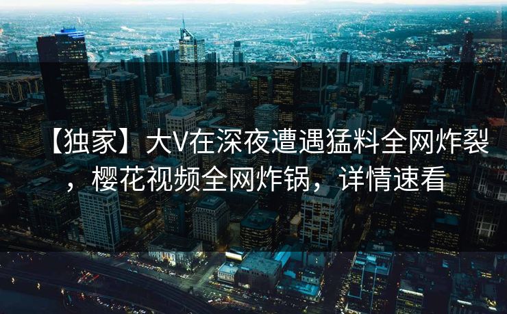 【独家】大V在深夜遭遇猛料全网炸裂,樱花视频全网炸锅,详情速看 【独家】大V在深夜遭遇猛料全网炸裂,樱花视频全网炸锅,详情速看