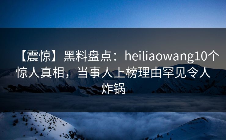 【震惊】黑料盘点：heiliaowang10个惊人真相，当事人上榜理由罕见令人炸锅