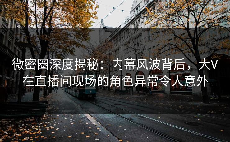 微密圈深度揭秘：内幕风波背后，大V在直播间现场的角色异常令人意外