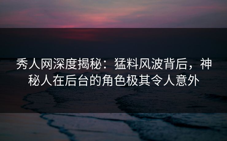 秀人网深度揭秘：猛料风波背后，神秘人在后台的角色极其令人意外