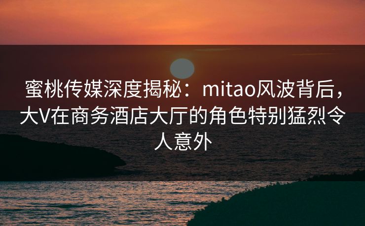 蜜桃传媒深度揭秘:mitao风波背后,大V在商务酒店大厅的角色特别猛烈令人意外 蜜桃传媒深度揭秘:mitao风波背后,大V在商务酒店大厅的角色特别猛烈令人意外