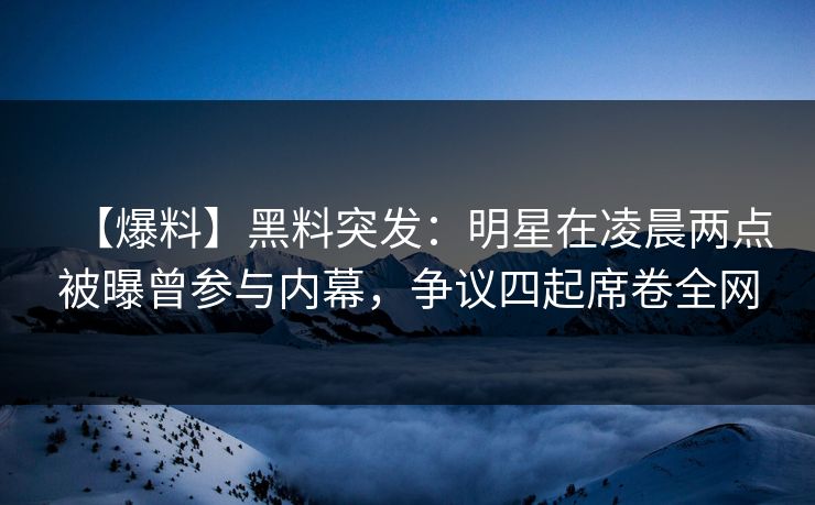 【爆料】黑料突发：明星在凌晨两点被曝曾参与内幕，争议四起席卷全网