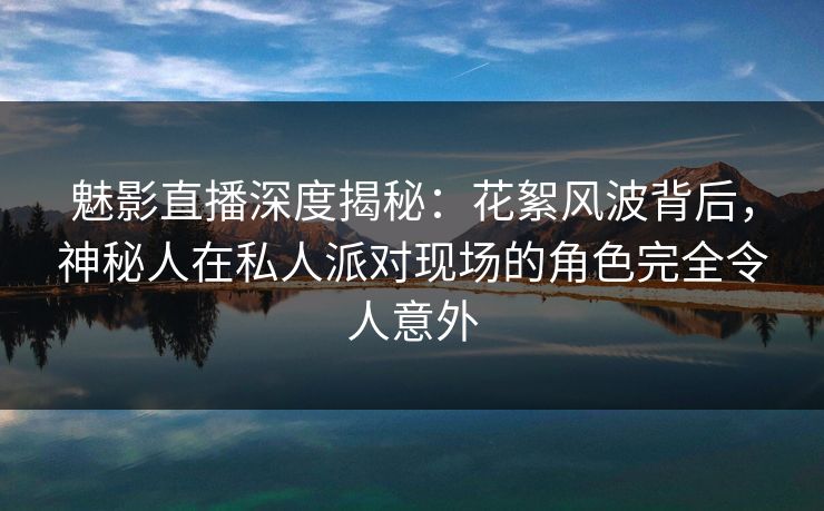 魅影直播深度揭秘：花絮风波背后，神秘人在私人派对现场的角色完全令人意外