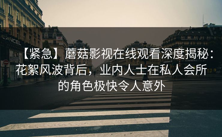 【紧急】蘑菇影视在线观看深度揭秘：花絮风波背后，业内人士在私人会所的角色极快令人意外