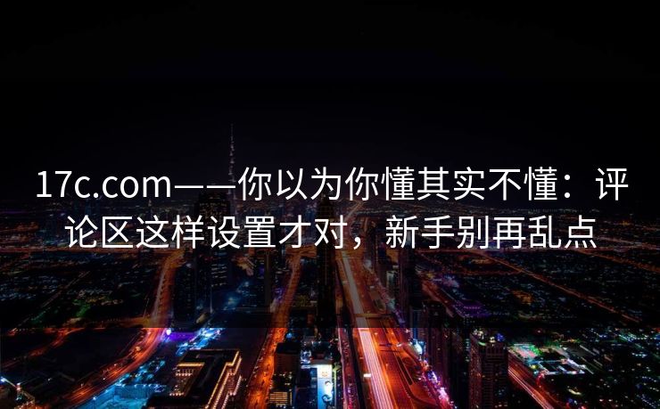 17c.com——你以为你懂其实不懂:评论区这样设置才对,新手别再乱点 17c.com——你以为你懂其实不懂:评论区这样设置才对,新手别再乱点