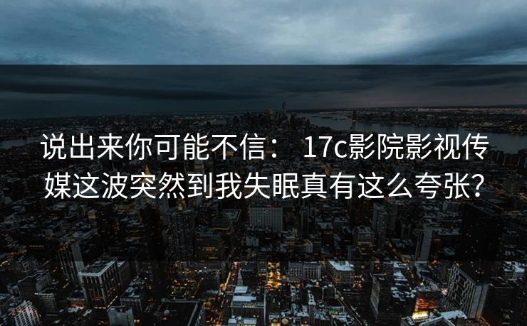 说出来你可能不信： 17c影院影视传媒这波突然到我失眠真有这么夸张？
