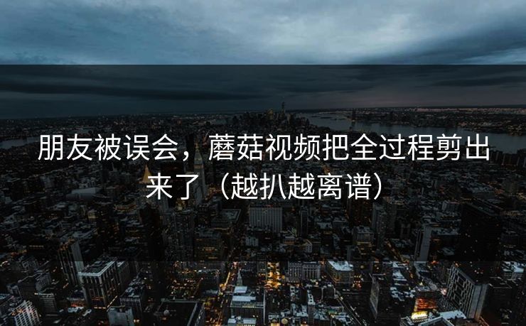 朋友被误会，蘑菇视频把全过程剪出来了（越扒越离谱）