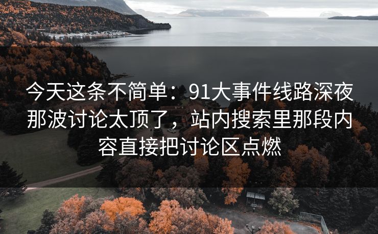 今天这条不简单:91大事件线路深夜那波讨论太顶了,站内搜索里那段内容直接把讨论区点燃 今天这条不简单:91大事件线路深夜那波讨论太顶了,站内搜索里那段内容直接把讨论区点燃