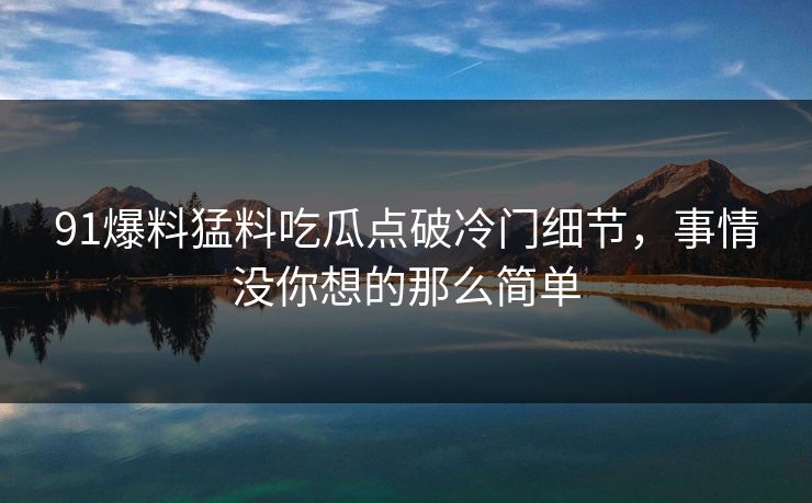 91爆料猛料吃瓜点破冷门细节,事情没你想的那么简单 91爆料猛料吃瓜点破冷门细节,事情没你想的那么简单